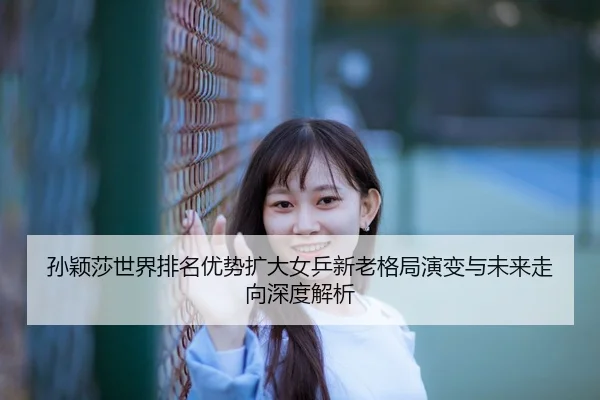 孙颖莎世界排名优势扩大女乒新老格局演变与未来走向深度解析